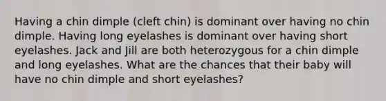 Having a chin dimple (cleft chin) is dominant over having no chin dimple. Having long eyelashes is dominant over having short eyelashes. Jack and Jill are both heterozygous for a chin dimple and long eyelashes. What are the chances that their baby will have no chin dimple and short eyelashes?