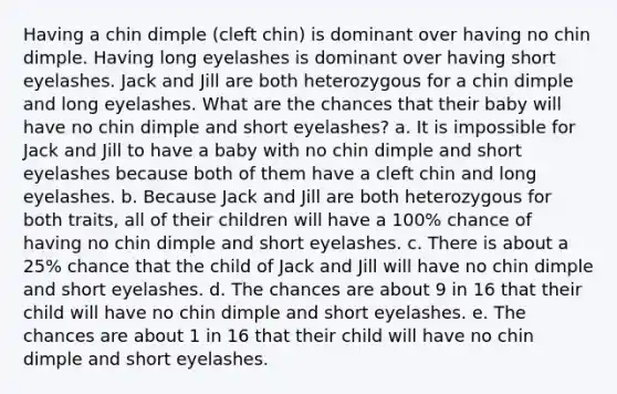 Having a chin dimple (cleft chin) is dominant over having no chin dimple. Having long eyelashes is dominant over having short eyelashes. Jack and Jill are both heterozygous for a chin dimple and long eyelashes. What are the chances that their baby will have no chin dimple and short eyelashes? a. It is impossible for Jack and Jill to have a baby with no chin dimple and short eyelashes because both of them have a cleft chin and long eyelashes. b. Because Jack and Jill are both heterozygous for both traits, all of their children will have a 100% chance of having no chin dimple and short eyelashes. c. There is about a 25% chance that the child of Jack and Jill will have no chin dimple and short eyelashes. d. The chances are about 9 in 16 that their child will have no chin dimple and short eyelashes. e. The chances are about 1 in 16 that their child will have no chin dimple and short eyelashes.