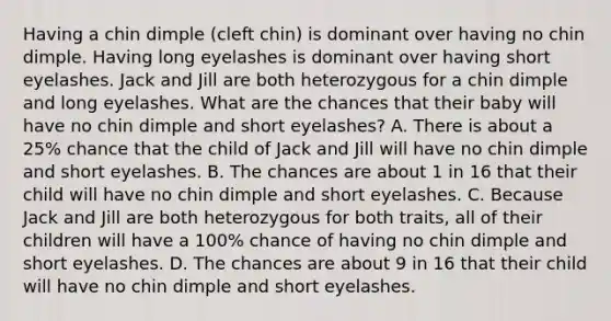 Having a chin dimple (cleft chin) is dominant over having no chin dimple. Having long eyelashes is dominant over having short eyelashes. Jack and Jill are both heterozygous for a chin dimple and long eyelashes. What are the chances that their baby will have no chin dimple and short eyelashes? A. There is about a 25% chance that the child of Jack and Jill will have no chin dimple and short eyelashes. B. The chances are about 1 in 16 that their child will have no chin dimple and short eyelashes. C. Because Jack and Jill are both heterozygous for both traits, all of their children will have a 100% chance of having no chin dimple and short eyelashes. D. The chances are about 9 in 16 that their child will have no chin dimple and short eyelashes.