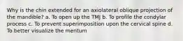 Why is the chin extended for an axiolateral oblique projection of the mandible? a. To open up the TMJ b. To profile the condylar process c. To prevent superimposition upon the cervical spine d. To better visualize the mentum