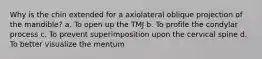 Why is the chin extended for a axiolateral oblique projection of the mandible? a. To open up the TMJ b. To profile the condylar process c. To prevent superimposition upon the cervical spine d. To better visualize the mentum