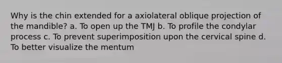 Why is the chin extended for a axiolateral oblique projection of the mandible? a. To open up the TMJ b. To profile the condylar process c. To prevent superimposition upon the cervical spine d. To better visualize the mentum