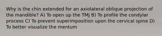 Why is the chin extended for an axiolateral oblique projection of the mandible? A) To open up the TMJ B) To profile the condylar process C) To prevent superimposition upon the cervical spine D) To better visualize the mentum