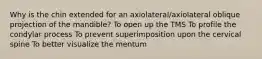 Why is the chin extended for an axiolateral/axiolateral oblique projection of the mandible? To open up the TMS To profile the condylar process To prevent superimposition upon the cervical spine To better visualize the mentum