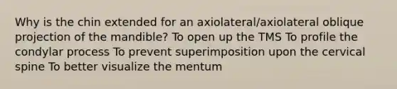 Why is the chin extended for an axiolateral/axiolateral oblique projection of the mandible? To open up the TMS To profile the condylar process To prevent superimposition upon the cervical spine To better visualize the mentum