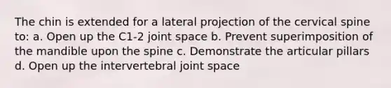 The chin is extended for a lateral projection of the cervical spine to: a. Open up the C1-2 joint space b. Prevent superimposition of the mandible upon the spine c. Demonstrate the articular pillars d. Open up the intervertebral joint space