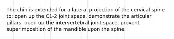 The chin is extended for a lateral projection of the cervical spine to: open up the C1-2 joint space. demonstrate the articular pillars. open up the intervertebral joint space. prevent superimposition of the mandible upon the spine.