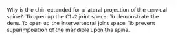 Why is the chin extended for a lateral projection of the cervical spine?: To open up the C1-2 joint space. To demonstrate the dens. To open up the intervertebral joint space. To prevent superimposition of the mandible upon the spine.