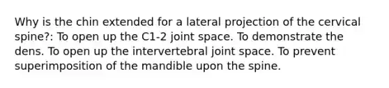 Why is the chin extended for a lateral projection of the cervical spine?: To open up the C1-2 joint space. To demonstrate the dens. To open up the intervertebral joint space. To prevent superimposition of the mandible upon the spine.