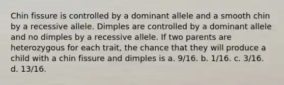 Chin fissure is controlled by a dominant allele and a smooth chin by a recessive allele. Dimples are controlled by a dominant allele and no dimples by a recessive allele. If two parents are heterozygous for each trait, the chance that they will produce a child with a chin fissure and dimples is a. 9/16. b. 1/16. c. 3/16. d. 13/16.