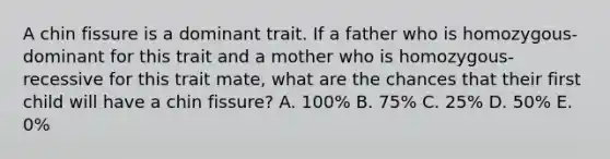 A chin fissure is a dominant trait. If a father who is homozygous-dominant for this trait and a mother who is homozygous-recessive for this trait mate, what are the chances that their first child will have a chin fissure? A. 100% B. 75% C. 25% D. 50% E. 0%