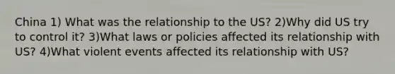 China 1) What was the relationship to the US? 2)Why did US try to control it? 3)What laws or policies affected its relationship with US? 4)What violent events affected its relationship with US?