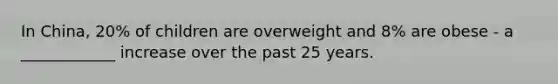 In China, 20% of children are overweight and 8% are obese - a ____________ increase over the past 25 years.