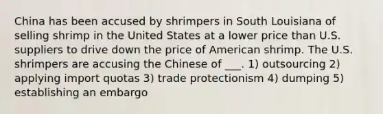 China has been accused by shrimpers in South Louisiana of selling shrimp in the United States at a lower price than U.S. suppliers to drive down the price of American shrimp. The U.S. shrimpers are accusing the Chinese of ___. 1) outsourcing 2) applying import quotas 3) trade protectionism 4) dumping 5) establishing an embargo