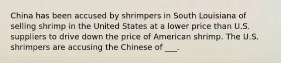 China has been accused by shrimpers in South Louisiana of selling shrimp in the United States at a lower price than U.S. suppliers to drive down the price of American shrimp. The U.S. shrimpers are accusing the Chinese of ___.