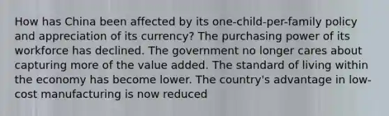 How has China been affected by its one-child-per-family policy and appreciation of its currency? The purchasing power of its workforce has declined. The government no longer cares about capturing more of the value added. The standard of living within the economy has become lower. The country's advantage in low-cost manufacturing is now reduced