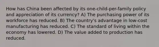 How has China been affected by its one-child-per-family policy and appreciation of its currency? A) The purchasing power of its workforce has reduced. B) The country's advantage in low-cost manufacturing has reduced. C) The standard of living within the economy has lowered. D) The value added to production has reduced.