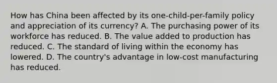 How has China been affected by its one-child-per-family policy and appreciation of its currency? A. The purchasing power of its workforce has reduced. B. The value added to production has reduced. C. The standard of living within the economy has lowered. D. The country's advantage in low-cost manufacturing has reduced.