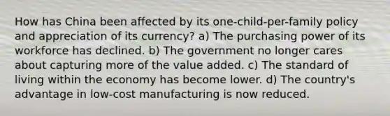 How has China been affected by its one-child-per-family policy and appreciation of its currency? a) The purchasing power of its workforce has declined. b) The government no longer cares about capturing more of the value added. c) The standard of living within the economy has become lower. d) The country's advantage in low-cost manufacturing is now reduced.