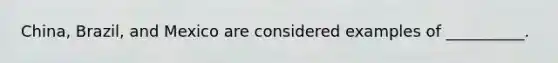 China, Brazil, and Mexico are considered examples of __________.