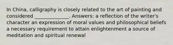 In China, calligraphy is closely related to the art of painting and considered ______________. Answers: a reflection of the writer's character an expression of moral values and philosophical beliefs a necessary requirement to attain enlightenment a source of meditation and spiritual renewal