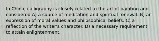 In China, calligraphy is closely related to the art of painting and considered A) a source of meditation and spiritual renewal. B) an expression of moral values and philosophical beliefs. C) a reflection of the writer's character. D) a necessary requirement to attain enlightenment.