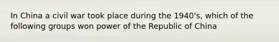 In China a civil war took place during the 1940's, which of the following groups won power of the Republic of China