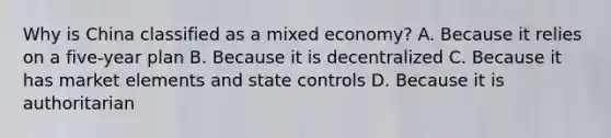 Why is China classified as a mixed economy? A. Because it relies on a five-year plan B. Because it is decentralized C. Because it has market elements and state controls D. Because it is authoritarian