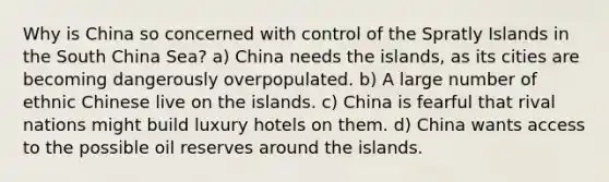 Why is China so concerned with control of the Spratly Islands in the South China Sea? a) China needs the islands, as its cities are becoming dangerously overpopulated. b) A large number of ethnic Chinese live on the islands. c) China is fearful that rival nations might build luxury hotels on them. d) China wants access to the possible oil reserves around the islands.