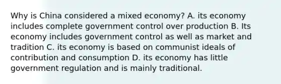 Why is China considered a mixed economy? A. its economy includes complete government control over production B. Its economy includes government control as well as market and tradition C. its economy is based on communist ideals of contribution and consumption D. its economy has little government regulation and is mainly traditional.