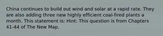 China continues to build out wind and solar at a rapid rate. They are also adding three new highly efficient coal-fired plants a month. This statement is: Hint: This question is from Chapters 41-44 of The New Map.