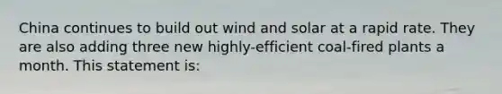 China continues to build out wind and solar at a rapid rate. They are also adding three new highly-efficient coal-fired plants a month. This statement is: