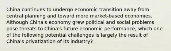 China continues to undergo economic transition away from central planning and toward more​ market-based economies. Although​ China's economy grew political and social problems pose threats to​ China's future economic​ performance, which one of the following potential challenges is largely the result of​ China's privatization of its​ industry?