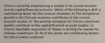 China is currently experiencing a surplus in its current account and its capital/financial accounts. Which of the following is NOT a contributing factor for this unusual situation? A) The exceptional growth in the Chinese economy contributes to the current account surplus. B) The positive prospects for China's continued growth contribute to the capital/financial account surplus. C) China's inevitable acquisition of Taiwan is driving the market for Chinese investment. D) All of the above are contributing factors for China's twins surpluses.