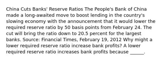 China Cuts​ Banks' Reserve Ratios The​ People's Bank of China made a​ long-awaited move to boost lending in the​ country's slowing economy with the announcement that it would lower the required reserve ratio by 50 basis points from February 24. The cut will bring the ratio down to 20.5 percent for the largest banks. ​Source: Financial Times​, February​ 19, 2012 Why might a lower required reserve ratio increase bank​ profits? A lower required reserve ratio increases bank profits because​ ______.