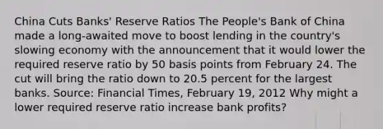 China Cuts​ Banks' Reserve Ratios The​ People's Bank of China made a​ long-awaited move to boost lending in the​ country's slowing economy with the announcement that it would lower the required reserve ratio by 50 basis points from February 24. The cut will bring the ratio down to 20.5 percent for the largest banks. ​Source: Financial Times​, February​ 19, 2012 Why might a lower required reserve ratio increase bank​ profits?