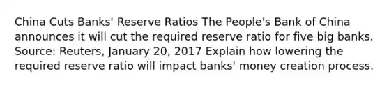 China Cuts​ Banks' Reserve Ratios The​ People's Bank of China announces it will cut the required reserve ratio for five big banks. ​Source: Reuters, January​ 20, 2017 Explain how lowering the required reserve ratio will impact​ banks' money creation process.