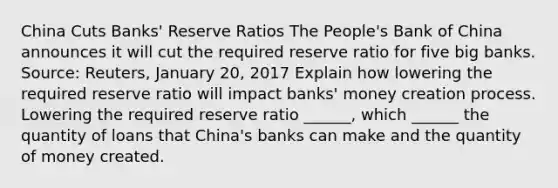 China Cuts​ Banks' Reserve Ratios The​ People's Bank of China announces it will cut the required reserve ratio for five big banks. ​Source: Reuters, January​ 20, 2017 Explain how lowering the required reserve ratio will impact​ banks' money creation process. Lowering the required reserve ratio​ ______, which​ ______ the quantity of loans that​ China's banks can make and the quantity of money created.