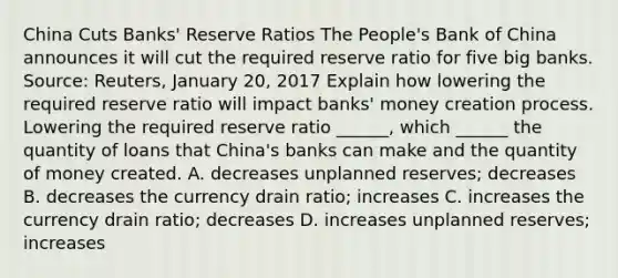 China Cuts​ Banks' Reserve Ratios The​ People's Bank of China announces it will cut the required reserve ratio for five big banks. ​Source: Reuters, January​ 20, 2017 Explain how lowering the required reserve ratio will impact​ banks' money creation process. Lowering the required reserve ratio​ ______, which​ ______ the quantity of loans that​ China's banks can make and the quantity of money created. A. decreases unplanned​ reserves; decreases B. decreases the currency drain​ ratio; increases C. increases the currency drain​ ratio; decreases D. increases unplanned​ reserves; increases