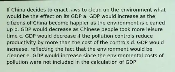 If China decides to enact laws to clean up the environment what would be the effect on its GDP a. GDP would increase as the citizens of China become happier as the environment is cleaned up b. GDP would decrease as Chinese people took more leisure time c. GDP would decrease if the pollution controls reduce productivity by more than the cost of the controls d. GDP would increase, reflecting the fact that the environment would be cleaner e. GDP would increase since the environmental costs of pollution were not included in the calculation of GDP