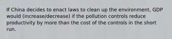 If China decides to enact laws to clean up the environment, GDP would (increase/decrease) if the pollution controls reduce productivity by more than the cost of the controls in the short run.