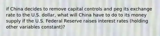 if China decides to remove capital controls and peg its exchange rate to the U.S. dollar, what will China have to do to its money supply if the U.S. Federal Reserve raises interest rates (holding other variables constant)?