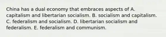 China has a dual economy that embraces aspects of A. capitalism and libertarian socialism. B. socialism and capitalism. C. federalism and socialism. D. libertarian socialism and federalism. E. federalism and communism.