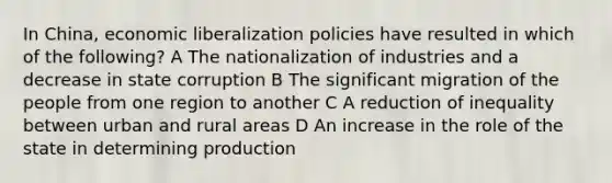 In China, economic liberalization policies have resulted in which of the following? A The nationalization of industries and a decrease in state corruption B The significant migration of the people from one region to another C A reduction of inequality between urban and rural areas D An increase in the role of the state in determining production