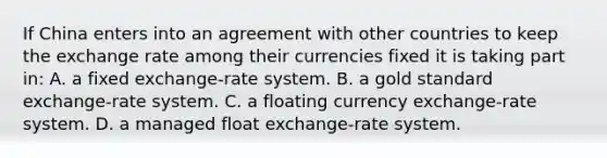 If China enters into an agreement with other countries to keep the exchange rate among their currencies fixed it is taking part​ in: A. a fixed​ exchange-rate system. B. a gold standard​ exchange-rate system. C. a floating currency​ exchange-rate system. D. a managed float​ exchange-rate system.