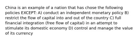 China is an example of a nation that has chose the following policies EXCEPT: A) conduct an independent <a href='https://www.questionai.com/knowledge/kEE0G7Llsx-monetary-policy' class='anchor-knowledge'>monetary policy</a> B) restrict the flow of capital into and out of the country C) full financial integration (free flow of capital) in an attempt to stimulate its domestic economy D) control and manage the value of its currency