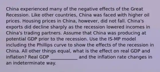 China experienced many of the negative effects of the Great Recession. Like other​ countries, China was faced with higher oil prices. Housing prices in​ China, however, did not fall.​ China's exports did decline sharply as the recession lowered incomes in​ China's trading partners. Assume that China was producing at potential GDP prior to the recession. Use the ​IS-MP model including the Phillips curve to show the effects of the recession in China. All other things​ equal, what is the effect on real GDP and​ inflation? Real GDP ____________ and the inflation rate changes in an indeterminate way.