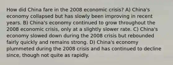 How did China fare in the 2008 economic crisis? A) China's economy collapsed but has slowly been improving in recent years. B) China's economy continued to grow throughout the 2008 economic crisis, only at a slightly slower rate. C) China's economy slowed down during the 2008 crisis but rebounded fairly quickly and remains strong. D) China's economy plummeted during the 2008 crisis and has continued to decline since, though not quite as rapidly.