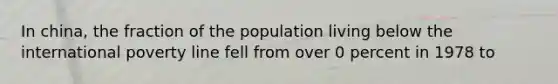 In china, the fraction of the population living below the international poverty line fell from over 0 percent in 1978 to