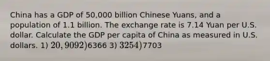 China has a GDP of 50,000 billion Chinese Yuans, and a population of 1.1 billion. The exchange rate is 7.14 Yuan per U.S. dollar. Calculate the GDP per capita of China as measured in U.S. dollars. 1) 20,909 2)6366 3) 325 4)7703